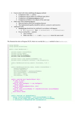 236
• Cases to deal with when redefining the Equals method:
• Comparison with null (false)
• Comparison with an object of a different type (false)
• Comparison with ReferenceEquals (true)
• Comparison of fields in two objects of the same type
• Other rules when redefining Equals:
• Must not lead to errors (no exceptions thrown)
• The implemented equality should be reflexive, symmetric and transitive
• Additional work:
• GetHashCode should also be redefined in accordance with Equals
• If o1.Equals(o2) then o1.GetHashCode() == o2.GetHashCode()
• If you overload the == operator
• Also overload !=
• Make sure that o1 == o2 and o1.Equals(o2) return the same result
We illustrate the rules in Program 28.29, where we override the Equals method in class BankAccount.
1
2
3
4
5
6
7
8
9
10
11
12
13
14
15
16
17
18
19
20
21
22
23
24
25
26
27
28
29
30
31
32
33
34
35
36
37
38
39
40
41
using System;
using System.Collections;
public class BankAccount {
private double interestRate;
private string owner;
private decimal balance;
private long accountNumber;
private static long nextAccountNumber = 0;
private static ArrayList accounts = new ArrayList();
public BankAccount(string owner): this(owner, 0.0) {
}
public BankAccount(string owner, double interestRate) {
nextAccountNumber++;
accounts.Add(this);
this.accountNumber = nextAccountNumber;
this.interestRate = interestRate;
this.owner = owner;
this.balance = 0.0M;
}
public override bool Equals(Object obj){
if (obj == null)
return false;
else if (this.GetType() != obj.GetType())
return false;
else if (ReferenceEquals(this, obj))
return true;
else if (this.accountNumber == ((BankAccount)obj).accountNumber)
return true;
else return false;
}
public override int GetHashCode(){
return (int)accountNumber ^ (int)(accountNumber >> 32);
// XOR of low orders and high orders bits of accountNumber
// According to GetHashCode API recommendation.
 