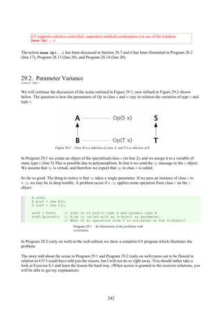242
C# supports subclass controlled, imperative method combination via use of the notation
base.Op(...)
The notion base.Op(...) has been discussed in Section 28.7 and it has been illustrated in Program 26.2
(line 17), Program 28.13 (line 20), and Program 28.14 (line 20).
29.2. Parameter Variance
Lecture 8 - slide 3
We will continue the discussion of the scene outlined in Figure 29.1, now refined in Figure 29.2 shown
below. The question is how the parameters of Op in class A and B vary in relation the variation of type A and
type B.
Figure 29.2 Class B is a subclass of class A, and T is a subclass of S.
In Program 29.1 we create an object of the specialized class B (in line 2), and we assign it to a variable of
static type A (line 5) This is possible due to polymorphism. In line 6 we send the Op message to the B object.
We assume that Op is virtual, and therefore we expect that Op in class B is called.
So far so good. The thing to notice is that Op takes a single parameter. If we pass an instance of class S to
B.Op we may be in deep trouble. A problem occur if B.Op applies some operation from class T on the S
object.
1
2
3
4
5
6
7
A aref;
B bref = new B();
S sref = new S();
aref = bref; // aref is of static type A and dynamic type B
aref.Op(sref); // B.Op is called with an S-object as parameter.
// What if an operation from T is activated on the S-object?
Program 29.1 An illustration of the problems with
covariance.
In Program 29.2 (only on web) in the web-edition we show a complete C# program which illustrates the
problem.
The story told about the scene in Program 29.1 and Program 29.2 (only on web) turns out to be flawed in
relation to C#! I could have told you the reason, but I will not do so right away. You should rather take a
look at Exercise 8.1 and learn the lesson the hard way. (When access is granted to the exercise solutions, you
will be able to get my explanation).
 