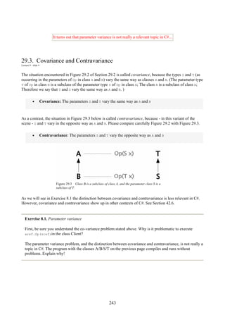 243
It turns out that parameter variance is not really a relevant topic in C#...
29.3. Covariance and Contravariance
Lecture 8 - slide 4
The situation encountered in Figure 29.2 of Section 29.2 is called covariance, because the types S and T (as
occurring in the parameters of Op in class A and B) vary the same way as classes A and B. (The parameter type
T of Op in class B is a subclass of the parameter type S of Op in class A; The class B is a subclass of class A;
Therefore we say that T and S vary the same way as A and B. )
• Covariance: The parameters S and T vary the same way as A and B
As a contrast, the situation in Figure 29.3 below is called contravariance, because - in this variant of the
scene - S and T vary in the opposite way as A and B. Please compare carefully Figure 29.2 with Figure 29.3.
• Contravariance: The parameters S and T vary the opposite way as A and B
Figure 29.3 Class B is a subclass of class A, and the parameter class S is a
subclass of T.
As we will see in Exercise 8.1 the distinction between covariance and contravariance is less relevant in C#.
However, covariance and contravariance show up in other contexts of C#. See Section 42.6.
Exercise 8.1. Parameter variance
First, be sure you understand the co-variance problem stated above. Why is it problematic to execute
aref.Op(sref)in the class Client?
The parameter variance problem, and the distinction between covariance and contravariance, is not really a
topic in C#. The program with the classes A/B/S/T on the previous page compiles and runs without
problems. Explain why!
 
