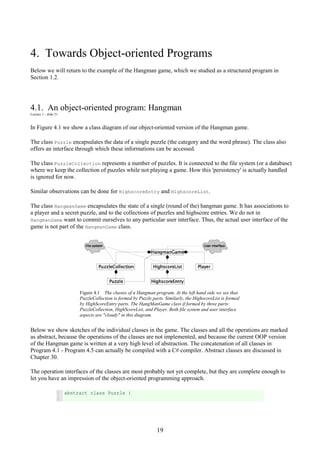19
4. Towards Object-oriented Programs
Below we will return to the example of the Hangman game, which we studied as a structured program in
Section 1.2.
4.1. An object-oriented program: Hangman
Lecture 1 - slide 21
In Figure 4.1 we show a class diagram of our object-oriented version of the Hangman game.
The class Puzzle encapsulates the data of a single puzzle (the category and the word phrase). The class also
offers an interface through which these informations can be accessed.
The class PuzzleCollection represents a number of puzzles. It is connected to the file system (or a database)
where we keep the collection of puzzles while not playing a game. How this 'persistency' is actually handled
is ignored for now.
Similar observations can be done for HighscoreEntry and HighscoreList.
The class HangmanGame encapsulates the state of a single (round of the) hangman game. It has associations to
a player and a secret puzzle, and to the collections of puzzles and highscore entries. We do not in
HangmanGame want to commit ourselves to any particular user interface. Thus, the actual user interface of the
game is not part of the HangmanGame class.
Figure 4.1 The classes of a Hangman program. At the left hand side we see that
PuzzleCollection is formed by Puzzle parts. Similarly, the HighscoreList is formed
by HighScoreEntry parts. The HangManGame class if formed by three parts:
PuzzleCollection, HighScoreList, and Player. Both file system and user interface
aspects are "cloudy" in this diagram.
Below we show sketches of the individual classes in the game. The classes and all the operations are marked
as abstract, because the operations of the classes are not implemented, and because the current OOP version
of the Hangman game is written at a very high level of abstraction. The concatenation of all classes in
Program 4.1 - Program 4.5 can actually be compiled with a C# compiler. Abstract classes are discussed in
Chapter 30.
The operation interfaces of the classes are most probably not yet complete, but they are complete enough to
let you have an impression of the object-oriented programming approach.
1
2
abstract class Puzzle {
 