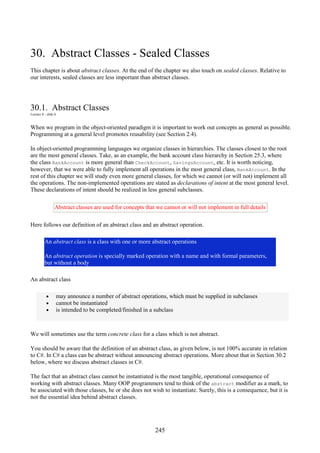 245
30. Abstract Classes - Sealed Classes
This chapter is about abstract classes. At the end of the chapter we also touch on sealed classes. Relative to
our interests, sealed classes are less important than abstract classes.
30.1. Abstract Classes
Lecture 8 - slide 6
When we program in the object-oriented paradigm it is important to work out concepts as general as possible.
Programming at a general level promotes reusability (see Section 2.4).
In object-oriented programming languages we organize classes in hierarchies. The classes closest to the root
are the most general classes. Take, as an example, the bank account class hierarchy in Section 25.3, where
the class BankAccount is more general than CheckAccount, SavingsAccount, etc. It is worth noticing,
however, that we were able to fully implement all operations in the most general class, BankAccount. In the
rest of this chapter we will study even more general classes, for which we cannot (or will not) implement all
the operations. The non-implemented operations are stated as declarations of intent at the most general level.
These declarations of intent should be realized in less general subclasses.
Abstract classes are used for concepts that we cannot or will not implement in full details
Here follows our definition of an abstract class and an abstract operation.
An abstract class is a class with one or more abstract operations
An abstract operation is specially marked operation with a name and with formal parameters,
but without a body
An abstract class
• may announce a number of abstract operations, which must be supplied in subclasses
• cannot be instantiated
• is intended to be completed/finished in a subclass
We will sometimes use the term concrete class for a class which is not abstract.
You should be aware that the definition of an abstract class, as given below, is not 100% accurate in relation
to C#. In C# a class can be abstract without announcing abstract operations. More about that in Section 30.2
below, where we discuss abstract classes in C#.
The fact that an abstract class cannot be instantiated is the most tangible, operational consequence of
working with abstract classes. Many OOP programmers tend to think of the abstract modifier as a mark, to
be associated with those classes, he or she does not wish to instantiate. Surely, this is a consequence, but it is
not the essential idea behind abstract classes.
 