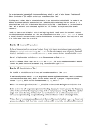 248
The next observation is about fully implemented classes, which we mark as being abstract. As discussed
above, the purpose of this marking is to prevent instantiation of the class.
You may ask if it makes sense to have constructors in a class which never is instantiated. The answer is yes,
because the data encapsulated in an abstract class A should be initialized when a concrete subclass of A is
instantiated. Due to the rules of constructor cooperation, see Section 28.4 and Section 28.5, a constructor of
class A will be activated. If no constructor is present in A, this falls back on the parameter-less default
constructor.
Finally, we observe that the abstract methods are implicitly virtual. This is natural, because such a method
has to be (re)defined in a subclass. In C# it is not allowed explicitly to write "virtual abstract" in front of
an abstract method. Let us also observe, that an abstract method M cannot be private. This is because M need
to be visible in the classes that override M.
Exercise 8.2. Course and Project classes
In the earlier exercise about courses and projects (found in the lecture about classes) we programmed the
classes BooleanCourse, GradedCourse, and Project. Revise and reorganize your solution (or the model
solution) such that BooleanCourse and GradedCourse have a common abstract superclass called Course.
Be sure to implement the method Passed as an abstract method in class Course.
In the Main method (of the client class of Course and Project) you should demonstrate that both boolean
courses and graded courses can be referred to by variables of static type Course.
Exercise 8.3. A specialization of Stack
On the slide to which this exercise belongs, we have shown an abstract class Stack.
It is noteworthy that the abstract Stack is programmed without any instance variables (that is, without any
data representation of the stack). Notice also that we have been able to program a single non-abstract
method ToggleTop, which uses the abstract methods Top, Pop, and Push.
Make a non-abstract specialization of Stack, and decide on a reasonable data representation of the stack.
In this exercise it is OK to ignore exception/error handling. You can, for instance, assume that the capacity
of the stack is unlimited; That popping an empty stack an empty stack does nothing; And that the top of an
empty stack returns the string "Not Possible". In a later lecture we will revisit this exercise in order to
introduce exception handling. Exception handling is relevant when we work on full or empty stacks.
Write a client of your stack class, and demonstrate the use of the inherited method ToggleTop. If you want,
you can also adapt my stack client class which is easily available to you in the web-edition of this material.
 