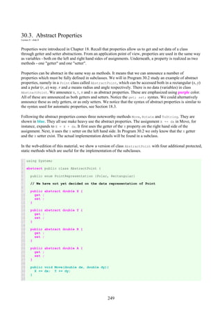 249
30.3. Abstract Properties
Lecture 8 - slide 8
Properties were introduced in Chapter 18. Recall that properties allow us to get and set data of a class
through getter and setter abstractions. From an application point of view, properties are used in the same way
as variables - both on the left and right hand sides of assignments. Underneath, a property is realized as two
methods - one "getter" and one "setter".
Properties can be abstract in the same way as methods. It means that we can announce a number of
properties which must be fully defined in subclasses. We will in Program 30.2 study an example of abstract
properties, namely in a Point class called AbstractPoint, which can be accessed both in a rectangular (x, y)
and a polar (r, a) way. r and a means radius and angle respectively. There is no data (variables) in class
AbstractPoint. We announce X, Y, R and A as abstract properties. These are emphasized using purple color.
All of these are announced as both getters and setters. Notice the get; set; syntax. We could alternatively
announce these as only getters, or as only setters. We notice that the syntax of abstract properties is similar to
the syntax used for automatic properties, see Section 18.3.
Following the abstract properties comes three noteworthy methods Move, Rotate and ToString. They are
shown in blue. They all use make heavy use the abstract properties. The assignment X += dx in Move, for
instance, expands to X = X + dx. It first uses the getter of the X property on the right hand side of the
assignment. Next, it uses the X setter on the left hand side. In Program 30.2 we only know that the X getter
and the X setter exist. The actual implementation details will be found in a subclass.
In the web-edition of this material, we show a version of class AbstractPoint with four additional protected,
static methods which are useful for the implementation of the subclasses.
1
2
3
4
5
6
7
8
9
10
11
12
13
14
15
16
17
18
19
20
21
22
23
24
25
26
27
28
29
30
31
32
using System;
abstract public class AbstractPoint {
public enum PointRepresentation {Polar, Rectangular}
// We have not yet decided on the data representation of Point
public abstract double X {
get ;
set ;
}
public abstract double Y {
get ;
set ;
}
public abstract double R {
get ;
set ;
}
public abstract double A {
get ;
set ;
}
public void Move(double dx, double dy){
X += dx; Y += dy;
}
 
