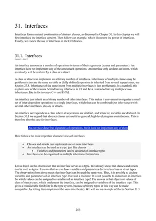 253
31. Interfaces
Interfaces form a natural continuation of abstract classes, as discussed in Chapter 30. In this chapter we will
first introduce the interface concept. Then follows an example, which illustrates the power of interfaces.
Finally, we review the use of interfaces in the C# libraries.
31.1. Interfaces
Lecture 8 - slide 11
An interface announces a number of operations in terms of their signatures (names and parameters). An
interface does not implement any of the announced operations. An interface only declares an intent, which
eventually will be realized by a class or a struct.
A class or struct can implement an arbitrary number of interfaces. Inheritance of multiple classes may be
problematic in case the same variable or (fully defined) operation is inherited from several superclasses, see
Section 27.5. Inheritance of the same intent from multiple interfaces is less problematic. In a nutshell, this
explains one of the reasons behind having interfaces in C# and Java, instead of having multiple class-
inheritance, like in for instance C++ and Eiffel.
An interface can inherit an arbitrary number of other interfaces. This makes it convenient to organize a small
set of inter-dependent operations in a single interfaces, which then can be combined (per inheritance) with
several other interfaces, classes or structs.
An interface corresponds to a class where all operations are abstract, and where no variables are declared. In
Section 30.1 we argued that abstract classes are useful as general, high-level program contributions. This is
therefore also the case for interfaces.
An interface describes signatures of operations, but it does not implement any of them
Here follows the most important characteristics of interfaces:
• Classes and structs can implement one or more interfaces
• An interface can be used as a type, just like classes
• Variables and parameters can be declared of interface types
• Interfaces can be organized in multiple inheritance hierarchies
Let us dwell on the observation that an interface serves as a type. We already know that classes and structs
can be used as types. It means that we can have variables and parameters declared as class or struct types.
The observation from above states that interfaces can be used the same way. Thus, it is possible to declare
variables and parameters of an interface type. But wait a moment! It is not possible to instantiate an interface.
So which values can be assigned to variables of an interface type? The answer is that objects or values of
class of struct types, which implement the interface, can be assigned to variables of the interface type. This
gives a considerable flexibility in the type system, because arbitrary types in this way can be made
compatible, by letting them implement the same interface(s). We will see an example of that in Section 31.3.
 