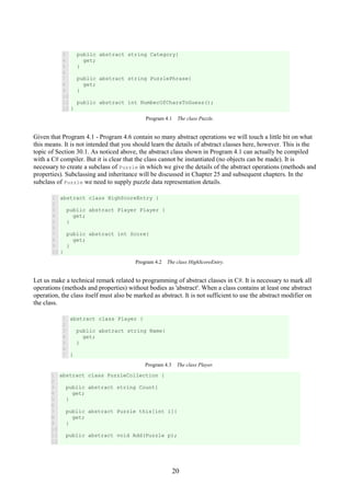 20
3
4
5
6
7
8
9
10
11
12
public abstract string Category{
get;
}
public abstract string PuzzlePhrase{
get;
}
public abstract int NumberOfCharsToGuess();
}
Program 4.1 The class Puzzle.
Given that Program 4.1 - Program 4.6 contain so many abstract operations we will touch a little bit on what
this means. It is not intended that you should learn the details of abstract classes here, however. This is the
topic of Section 30.1. As noticed above, the abstract class shown in Program 4.1 can actually be compiled
with a C# compiler. But it is clear that the class cannot be instantiated (no objects can be made). It is
necessary to create a subclass of Puzzle in which we give the details of the abstract operations (methods and
properties). Subclassing and inheritance will be discussed in Chapter 25 and subsequent chapters. In the
subclass of Puzzle we need to supply puzzle data representation details.
1
2
3
4
5
6
7
8
9
10
abstract class HighScoreEntry {
public abstract Player Player {
get;
}
public abstract int Score{
get;
}
}
Program 4.2 The class HighScoreEntry.
Let us make a technical remark related to programming of abstract classes in C#. It is necessary to mark all
operations (methods and properties) without bodies as 'abstract'. When a class contains at least one abstract
operation, the class itself must also be marked as abstract. It is not sufficient to use the abstract modifier on
the class.
1
2
3
4
5
6
7
abstract class Player {
public abstract string Name{
get;
}
}
Program 4.3 The class Player.
1
2
3
4
5
6
7
8
9
10
11
12
abstract class PuzzleCollection {
public abstract string Count{
get;
}
public abstract Puzzle this[int i]{
get;
}
public abstract void Add(Puzzle p);
 