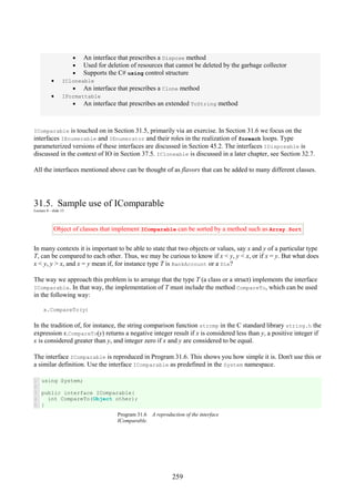 259
• An interface that prescribes a Dispose method
• Used for deletion of resources that cannot be deleted by the garbage collector
• Supports the C# using control structure
• ICloneable
• An interface that prescribes a Clone method
• IFormattable
• An interface that prescribes an extended ToString method
IComparable is touched on in Section 31.5, primarily via an exercise. In Section 31.6 we focus on the
interfaces IEnumerable and IEnumerator and their roles in the realization of foreach loops. Type
parameterized versions of these interfaces are discussed in Section 45.2. The interfaces IDisposable is
discussed in the context of IO in Section 37.5. ICloneable is discussed in a later chapter, see Section 32.7.
All the interfaces mentioned above can be thought of as flavors that can be added to many different classes.
31.5. Sample use of IComparable
Lecture 8 - slide 15
Object of classes that implement IComparable can be sorted by a method such as Array.Sort
In many contexts it is important to be able to state that two objects or values, say x and y of a particular type
T, can be compared to each other. Thus, we may be curious to know if x < y, y < x, or if x = y. But what does
x < y, y > x, and x = y mean if, for instance type T is BankAccount or a Die?
The way we approach this problem is to arrange that the type T (a class or a struct) implements the interface
IComparable. In that way, the implementation of T must include the method CompareTo, which can be used
in the following way:
x.CompareTo(y)
In the tradition of, for instance, the string comparison function strcmp in the C standard library string.h the
expression x.CompareTo(y) returns a negative integer result if x is considered less than y, a positive integer if
x is considered greater than y, and integer zero if x and y are considered to be equal.
The interface IComparable is reproduced in Program 31.6. This shows you how simple it is. Don't use this or
a similar definition. Use the interface IComparable as predefined in the System namespace.
1
2
3
4
5
using System;
public interface IComparable{
int CompareTo(Object other);
}
Program 31.6 A reproduction of the interface
IComparable.
 