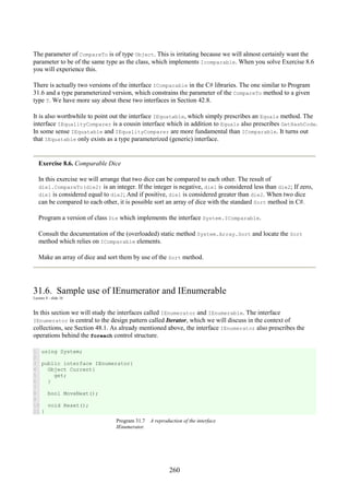 260
The parameter of CompareTo is of type Object. This is irritating because we will almost certainly want the
parameter to be of the same type as the class, which implements Icomparable. When you solve Exercise 8.6
you will experience this.
There is actually two versions of the interface IComparable in the C# libraries. The one similar to Program
31.6 and a type parameterized version, which constrains the parameter of the CompareTo method to a given
type T. We have more say about these two interfaces in Section 42.8.
It is also worthwhile to point out the interface IEquatable, which simply prescribes an Equals method. The
interface IEqualityComparer is a cousin interface which in addition to Equals also prescribes GetHashCode.
In some sense IEquatable and IEqualityComparer are more fundamental than IComparable. It turns out
that IEquatable only exists as a type parameterized (generic) interface.
Exercise 8.6. Comparable Dice
In this exercise we will arrange that two dice can be compared to each other. The result of
die1.CompareTo(die2) is an integer. If the integer is negative, die1 is considered less than die2; If zero,
die1 is considered equal to die2; And if positive, die1 is considered greater than die2. When two dice
can be compared to each other, it is possible sort an array of dice with the standard Sort method in C#.
Program a version of class Die which implements the interface System.IComparable.
Consult the documentation of the (overloaded) static method System.Array.Sort and locate the Sort
method which relies on IComparable elements.
Make an array of dice and sort them by use of the Sort method.
31.6. Sample use of IEnumerator and IEnumerable
Lecture 8 - slide 16
In this section we will study the interfaces called IEnumerator and IEnumerable. The interface
IEnumerator is central to the design pattern called Iterator, which we will discuss in the context of
collections, see Section 48.1. As already mentioned above, the interface IEnumerator also prescribes the
operations behind the foreach control structure.
1
2
3
4
5
6
7
8
9
10
11
using System;
public interface IEnumerator{
Object Current{
get;
}
bool MoveNext();
void Reset();
}
Program 31.7 A reproduction of the interface
IEnumerator.
 