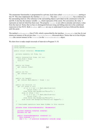 262
The enumerator functionality is programmed in a private, local class called IntervalEnumerator, starting at
line 39. This class implements the interface IEnumerator. The class IntervalEnumerator has a reference to
the surrounding interval. (The reference to the surrounding object is provided via the constructor in line 44
and 68). It also has the instance variable idx, which represents of the cursor. Per convention, the value -1
represents an interval which has been reset. The property Current is now able to calculate and return a value
from the interval. Notice that we have to distinguish between rising and falling intervals in the conditional
expression in line 50-52. Both MoveNext and Reset are easy to understand if you have followed the details
until this point.
The method GetEnumerator (line 67-69), which is prescribed by the interface, IEnumerable (see line 4), just
returns an instance of the private class IntervalEnumerator discussed above. Notice that we in line 68 pass
this (the current instance of the Interval) to the IntervalEnumerator object.
We show how to make simple traversals of intervals in Program 31.10.
1
2
3
4
5
6
7
8
9
10
11
12
13
14
15
16
17
18
19
20
21
22
23
24
25
26
27
28
29
30
31
32
33
34
35
36
37
38
39
40
41
42
43
44
45
46
using System;
using System.Collections;
public struct Interval: IEnumerable{
private readonly int from, to;
public Interval(int from, int to){
this.from = from;
this.to = to;
}
public int From{
get {return from;}
}
public int To{
get {return to;}
}
public int Length{
get {return Math.Abs(to - from) + 1;}
}
public int this[int i]{
get {if (from <= to){
if (i >= 0 && i <= Math.Abs(from-to))
return from + i;
else throw new Exception("Error"); }
else if (from > to){
if (i >= 0 && i <= Math.Abs(from-to))
return from - i;
else throw new Exception("Error"); }
else throw new Exception("Should not happen"); }
}
// Overloaded operators have been hidden in this version
private class IntervalEnumerator: IEnumerator{
private readonly Interval interval;
private int idx;
public IntervalEnumerator (Interval i){
this.interval = i;
idx = -1; // position enumerator outside range
 