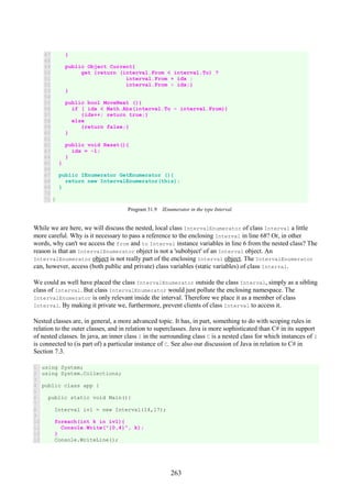 263
47
48
49
50
51
52
53
54
55
56
57
58
59
60
61
62
63
64
65
66
67
68
69
70
71
}
public Object Current{
get {return (interval.From < interval.To) ?
interval.From + idx :
interval.From - idx;}
}
public bool MoveNext (){
if ( idx < Math.Abs(interval.To - interval.From))
{idx++; return true;}
else
{return false;}
}
public void Reset(){
idx = -1;
}
}
public IEnumerator GetEnumerator (){
return new IntervalEnumerator(this);
}
}
Program 31.9 IEnumerator in the type Interval.
While we are here, we will discuss the nested, local class IntervalEnumerator of class Interval a little
more careful. Why is it necessary to pass a reference to the enclosing Interval in line 68? Or, in other
words, why can't we access the from and to Interval instance variables in line 6 from the nested class? The
reason is that an IntervalEnumerator object is not a 'subobject' of an Interval object. An
IntervalEnumerator object is not really part of the enclosing Interval object. The IntervalEnumerator
can, however, access (both public and private) class variables (static variables) of class Interval.
We could as well have placed the class IntervalEnumerator outside the class Interval, simply as a sibling
class of Interval. But class IntervalEnumerator would just pollute the enclosing namespace. The
IntervalEnumerator is only relevant inside the interval. Therefore we place it as a member of class
Interval. By making it private we, furthermore, prevent clients of class Interval to access it.
Nested classes are, in general, a more advanced topic. It has, in part, something to do with scoping rules in
relation to the outer classes, and in relation to superclasses. Java is more sophisticated than C# in its support
of nested classes. In java, an inner class I in the surrounding class C is a nested class for which instances of I
is connected to (is part of) a particular instance of C. See also our discussion of Java in relation to C# in
Section 7.3.
1
2
3
4
5
6
7
8
9
10
11
12
13
using System;
using System.Collections;
public class app {
public static void Main(){
Interval iv1 = new Interval(14,17);
foreach(int k in iv1){
Console.Write("{0,4}", k);
}
Console.WriteLine();
 