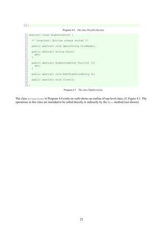 21
13 }
Program 4.4 The class PuzzleCollection.
1
2
3
4
5
6
7
8
9
10
11
12
13
14
15
16
17
18
19
abstract class HighScoreList {
/* Invariant: Entries always sorted */
public abstract void Open(string FileName);
public abstract string Count{
get;
}
public abstract HighScoreEntry this[int i]{
get;
}
public abstract void Add(HighScoreEntry e);
public abstract void Close();
}
Program 4.5 The class HighScoreList.
The class HangmanGame in Program 4.6 (only on web) shows an outline of top-level class, cf. Figure 4.1. The
operations in this class are intended to be called directly or indirectly by the Main method (not shown).
 