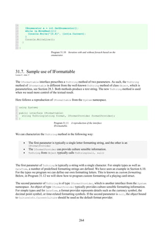 264
14
15
16
17
18
19
20
21
22
IEnumerator e = iv1.GetEnumerator();
while (e.MoveNext()){
Console.Write("{0,4}", (int)e.Current);
}
Console.WriteLine();
}
}
Program 31.10 Iteration with and without foreach based on the
enumerator.
31.7. Sample use of IFormattable
Lecture 8 - slide 17
The IFormattable interface prescribes a ToString method of two parameters. As such, the ToString
method of IFormattable is different from the well-known ToString method of class Object, which is
parameterless, see Section 28.3. Both methods produce a text string. The new ToString method is used
when we need more control of the textual result.
Here follows a reproduction of IFormattable from the System namespace.
1
2
3
4
5
using System;
public interface IFormattable{
string ToString(string format, IFormatProvider formatProvider);
}
Program 31.11 A reproduction of the interface
IFormattable.
We can characterize the ToString method in the following way:
• The first parameter is typically a single letter formatting string, and the other is an
IFormatProvider
• The IformatProvider can provide culture sensible information.
• ToString from Object typically calls ToString(null, null)
The first parameter of ToString is typically a string with a single character. For simple types as well as
DateTime, a number of predefined formatting strings are defined. We have seen an example in Section 6.10.
For the types we program we can define our own formatting letters. This is known as custom formatting.
Below, in Program 31.12 we will show how to program custom formatting of a playing card struct.
The second parameter of ToString is of type IFormatProvider, which is another interface from the System
namespace. An object of type IFormatProvider typically provides culture sensible formatting information.
For simple types and for DateTime, a format provider represents details such as the currency symbol, the
decimal point symbol, or time-related formatting symbols. If the second parameter is null, the object bound
to CultureInfo.CurrentCulture should be used as the default format provider.
 