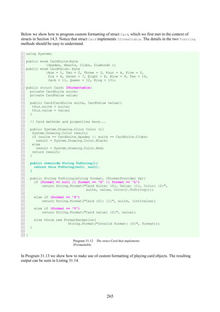 265
Below we show how to program custom formatting of struct Card, which we first met in the context of
structs in Section 14.3. Notice that struct Card implements Iformattable. The details in the two Tostring
methods should be easy to understand.
1
2
3
4
5
6
7
8
9
10
11
12
13
14
15
16
17
18
19
20
21
22
23
24
25
26
27
28
29
30
31
32
33
34
35
36
37
38
39
40
41
42
43
44
45
46
47
48
49
using System;
public enum CardSuite:byte
{Spades, Hearts, Clubs, Diamonds };
public enum CardValue: byte
{Ace = 1, Two = 2, Three = 3, Four = 4, Five = 5,
Six = 6, Seven = 7, Eight = 8, Nine = 9, Ten = 10,
Jack = 11, Queen = 12, King = 13};
public struct Card: IFormattable{
private CardSuite suite;
private CardValue value;
public Card(CardSuite suite, CardValue value){
this.suite = suite;
this.value = value;
}
// Card methods and properties here...
public System.Drawing.Color Color (){
System.Drawing.Color result;
if (suite == CardSuite.Spades || suite == CardSuite.Clubs)
result = System.Drawing.Color.Black;
else
result = System.Drawing.Color.Red;
return result;
}
public override String ToString(){
return this.ToString(null, null);
}
public String ToString(string format, IFormatProvider fp){
if (format == null || format == "G" || format == "L")
return String.Format("Card Suite: {0}, Value: {1}, Color: {2}",
suite, value, Color().ToString());
else if (format == "S")
return String.Format("Card {0}: {1}", suite, (int)value);
else if (format == "V")
return String.Format("Card value: {0}", value);
else throw new FormatException(
String.Format("Invalid format: {0}", format));
}
}
Program 31.12 The struct Card that implements
IFormattable.
In Program 31.13 we show how to make use of custom formatting of playing card objects. The resulting
output can be seen in Listing 31.14.
 