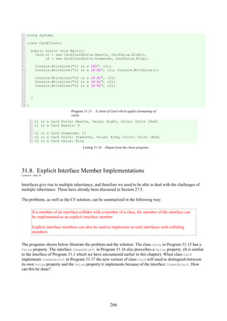 266
1
2
3
4
5
6
7
8
9
10
11
12
13
14
15
16
17
18
19
using System;
class CardClient{
public static void Main(){
Card c1 = new Card(CardSuite.Hearts, CardValue.Eight),
c2 = new Card(CardSuite.Diamonds, CardValue.King);
Console.WriteLine("c1 is a {0}", c1);
Console.WriteLine("c1 is a {0:S}", c1); Console.WriteLine();
Console.WriteLine("c2 is a {0:S}", c2);
Console.WriteLine("c2 is a {0:L}", c2);
Console.WriteLine("c2 is a {0:V}", c2);
}
}
Program 31.13 A client of Card which applies formatting of
cards.
1
2
3
4
5
6
c1 is a Card Suite: Hearts, Value: Eight, Color: Color [Red]
c1 is a Card Hearts: 8
c2 is a Card Diamonds: 13
c2 is a Card Suite: Diamonds, Value: King, Color: Color [Red]
c2 is a Card value: King
Listing 31.14 Output from the client program.
31.8. Explicit Interface Member Implementations
Lecture 8 - slide 18
Interfaces give rise to multiple inheritance, and therefore we need to be able to deal with the challenges of
multiple inheritance. These have already been discussed in Section 27.5.
The problems, as well as the C# solution, can be summarized in the following way:
If a member of an interface collides with a member of a class, the member of the interface can
be implemented as an explicit interface member
Explicit interface members can also be used to implement several interfaces with colliding
members
The programs shown below illustrate the problem and the solution. The class Card, in Program 31.15 has a
Value property. The interface IGameObject in Program 31.16 also prescribes a Value property. (It is similar
to the interface of Program 31.1 which we have encountered earlier in this chapter). When class Card
implements IGameObject in Program 31.17 the new version of class Card will need to distinguish between
its own Value property and the Value property it implements because of the interface IGameObject. How
can this be done?
 