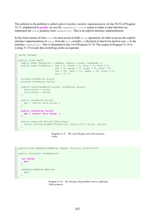 267
The solution to the problem is called explicit interface member implementation. In line 30-32 of Program
31.17, emphasized in purple, we use the IgameObject.Value syntax to make it clear that here we
implement the Value property from IGameObject. This is an explicit interface implementation.
In the client classes of class Card we need access to both Value operations. In order to access the explicit
interface implementation of Value from the Card variable cs (declared in line 6) we need to cast cs to the
interface IGameObject. This is illustrated in line 14 of Program 31.18. The output of Program 31.18 in
Listing 31.19 reveals that everything works as expected.
1
2
3
4
5
6
7
8
9
10
11
12
13
14
15
16
17
18
19
20
21
22
23
24
25
26
27
28
29
using System;
public class Card{
public enum CardSuite { spades, hearts, clubs, diamonds };
public enum CardValue { two = 2, three = 3, four = 4, five = 5,
six = 6, seven = 7, eight = 8, nine = 9,
ten = 10, jack = 11, queen = 12, king = 13,
ace = 14 };
private CardSuite suite;
private CardValue value;
public Card(CardSuite suite, CardValue value){
this.suite = suite;
this.value = value;
}
public CardSuite Suite{
get { return this.suite; }
}
public CardValue Value{
get { return this.value; }
}
public override String ToString(){
return String.Format("Suite:{0}, Value:{1}", suite, value);
}
}
Program 31.15 The class Playing card with a property
Value.
1
2
3
4
5
6
7
8
9
10
11
12
public enum GameObjectMedium {Paper, Plastic, Electronic}
public interface IGameObject{
int Value{
get;
}
GameObjectMedium Medium{
get;
}
}
Program 31.16 The Interface IGameObject with a conflicting
Value property.
 