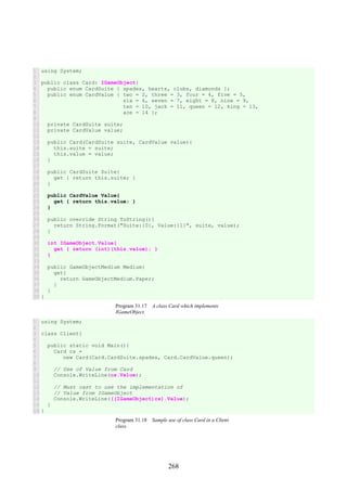 268
1
2
3
4
5
6
7
8
9
10
11
12
13
14
15
16
17
18
19
20
21
22
23
24
25
26
27
28
29
30
31
32
33
34
35
36
37
38
39
using System;
public class Card: IGameObject{
public enum CardSuite { spades, hearts, clubs, diamonds };
public enum CardValue { two = 2, three = 3, four = 4, five = 5,
six = 6, seven = 7, eight = 8, nine = 9,
ten = 10, jack = 11, queen = 12, king = 13,
ace = 14 };
private CardSuite suite;
private CardValue value;
public Card(CardSuite suite, CardValue value){
this.suite = suite;
this.value = value;
}
public CardSuite Suite{
get { return this.suite; }
}
public CardValue Value{
get { return this.value; }
}
public override String ToString(){
return String.Format("Suite:{0}, Value:{1}", suite, value);
}
int IGameObject.Value{
get { return (int)(this.value); }
}
public GameObjectMedium Medium{
get{
return GameObjectMedium.Paper;
}
}
}
Program 31.17 A class Card which implements
IGameObject.
1
2
3
4
5
6
7
8
9
10
11
12
13
14
15
16
using System;
class Client{
public static void Main(){
Card cs =
new Card(Card.CardSuite.spades, Card.CardValue.queen);
// Use of Value from Card
Console.WriteLine(cs.Value);
// Must cast to use the implementation of
// Value from IGameObject
Console.WriteLine(((IGameObject)cs).Value);
}
}
Program 31.18 Sample use of class Card in a Client
class.
 