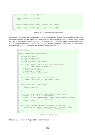 274
1
2
3
4
5
6
7
8
9
10
public abstract class MusicElement{
public abstract int Duration{
get;
}
public abstract MusicElement Transpose(int levels);
public abstract TimedNote[] Linearize(int startTime);
}
Program 32.2 The abstract class MusicElement.
The class Note is shown next, see Program 32.3. Note encapsulates the note value, duration, volume, and
instrument (see line 5-8). Following two constructors, we see the property Duration which simply returns
the value of the instance variable duration. The method Linearize carries out the transformation of the
Note to a singular array of TimedNote. The Transpose method adds to the value of the Note. The shown
activation of ByteBetween enforces that the value is between 0 and 127.
1
2
3
4
5
6
7
8
9
10
11
12
13
14
15
16
17
18
19
20
21
22
23
24
25
26
27
28
29
30
31
32
33
34
35
36
37
38
39
using System;
public class Note: MusicElement{
private byte value;
private int duration;
private byte volume;
private Instrument instrument;
public Note(byte value, int duration, byte volume,
Instrument instrument){
this.value = value;
this.duration = duration;
this.volume = volume;
this.instrument = instrument;
}
public Note(byte value, int duration):
this(value, duration, 64, Instrument.Piano){
}
public override int Duration{
get{
return duration;
}
}
public override TimedNote[] Linearize(int startTime){
TimedNote[] result = new TimedNote[1];
result[0] = new TimedNote(startTime, value, duration, volume,
instrument);
return result;
}
public override MusicElement Transpose(int levels){
return new Note(Util.ByteBetween(value + levels, 0, 127),
duration, volume, instrument);
}
}
Program 32.3 The class Note.
The class Pause shown in Program 32.4 is almost trivial.
 