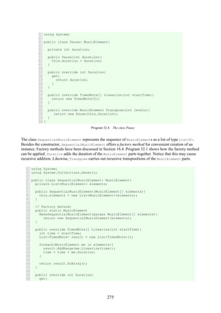 275
1
2
3
4
5
6
7
8
9
10
11
12
13
14
15
16
17
18
19
20
21
22
23
24
using System;
public class Pause: MusicElement{
private int duration;
public Pause(int duration){
this.duration = duration;
}
public override int Duration{
get{
return duration;
}
}
public override TimedNote[] Linearize(int startTime){
return new TimedNote[0];
}
public override MusicElement Transpose(int levels){
return new Pause(this.Duration);
}
}
Program 32.4 The class Pause.
The class SequentialMusicElement represents the sequence of MusicElements as a list of type List<T>.
Besides the constructor, SequentialMusicElement offers a factory method for convenient creation of an
instance. Factory methods have been discussed in Section 16.4. Program 32.1 shows how the factory method
can be applied. Duration adds the duration of the MusicElement parts together. Notice that this may cause
recursive addition. Likewise, Transpose carries out recursive transpositions of the MusicElement parts.
1
2
3
4
5
6
7
8
9
10
11
12
13
14
15
16
17
18
19
20
21
22
23
24
25
26
27
28
29
30
using System;
using System.Collections.Generic;
public class SequentialMusicElement: MusicElement{
private List<MusicElement> elements;
public SequentialMusicElement(MusicElement[] elements){
this.elements = new List<MusicElement>(elements);
}
// Factory method:
public static MusicElement
MakeSequentialMusicElement(params MusicElement[] elements){
return new SequentialMusicElement(elements);
}
public override TimedNote[] Linearize(int startTime){
int time = startTime;
List<TimedNote> result = new List<TimedNote>();
foreach(MusicElement me in elements){
result.AddRange(me.Linearize(time));
time = time + me.Duration;
}
return result.ToArray();
}
public override int Duration{
get{
 