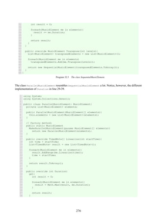 276
31
32
33
34
35
36
37
38
39
40
41
42
43
44
45
46
47
48
49
int result = 0;
foreach(MusicElement me in elements){
result += me.Duration;
}
return result;
}
}
public override MusicElement Transpose(int levels){
List<MusicElement> transposedElements = new List<MusicElement>();
foreach(MusicElement me in elements)
transposedElements.Add(me.Transpose(levels));
return new SequentialMusicElement(transposedElements.ToArray());
}
}
Program 32.5 The class SequentialMusicElement.
The class ParallelMusicElement resembles SequentialMusicElement a lot. Notice, however, the different
implementation of Duration in line 29-39.
1
2
3
4
5
6
7
8
9
10
11
12
13
14
15
16
17
18
19
20
21
22
23
24
25
26
27
28
29
30
31
32
33
34
35
36
37
38
using System;
using System.Collections.Generic;
public class ParallelMusicElement: MusicElement{
private List<MusicElement> elements;
public ParallelMusicElement(MusicElement[] elements){
this.elements = new List<MusicElement>(elements);
}
// Factory method:
public static MusicElement
MakeParallelMusicElement(params MusicElement[] elements){
return new ParallelMusicElement(elements);
}
public override TimedNote[] Linearize(int startTime){
int time = startTime;
List<TimedNote> result = new List<TimedNote>();
foreach(MusicElement me in elements){
result.AddRange(me.Linearize(time));
time = startTime;
}
return result.ToArray();
}
public override int Duration{
get{
int result = 0;
foreach(MusicElement me in elements){
result = Math.Max(result, me.Duration);
}
return result;
}
 