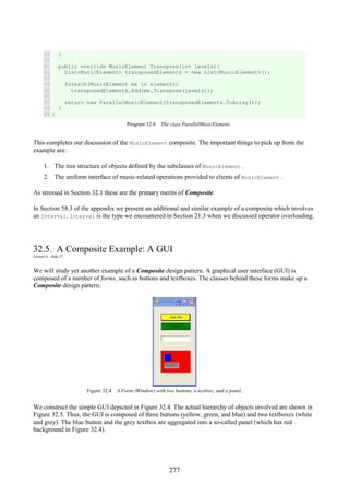 277
39
40
41
42
43
44
45
46
47
48
49
}
public override MusicElement Transpose(int levels){
List<MusicElement> transposedElements = new List<MusicElement>();
foreach(MusicElement me in elements)
transposedElements.Add(me.Transpose(levels));
return new ParallelMusicElement(transposedElements.ToArray());
}
}
Program 32.6 The class ParallelMusicElement.
This completes our discussion of the MusicElement composite. The important things to pick up from the
example are:
1. The tree structure of objects defined by the subclasses of MusicElement .
2. The uniform interface of music-related operations provided to clients of MusicElement .
As stressed in Section 32.1 these are the primary merits of Composite.
In Section 58.3 of the appendix we present an additional and similar example of a composite which involves
an Interval. Interval is the type we encountered in Section 21.3 when we discussed operator overloading.
32.5. A Composite Example: A GUI
Lecture 8 - slide 27
We will study yet another example of a Composite design pattern. A graphical user interface (GUI) is
composed of a number of forms, such as buttons and textboxes. The classes behind these forms make up a
Composite design pattern.
Figure 32.4 A Form (Window) with two buttons, a textbox, and a panel.
We construct the simple GUI depicted in Figure 32.4. The actual hierarchy of objects involved are shown in
Figure 32.5. Thus, the GUI is composed of three buttons (yellow, green, and blue) and two textboxes (white
and grey). The blue button and the grey textbox are aggregated into a so-called panel (which has red
background in Figure 32.4).
 