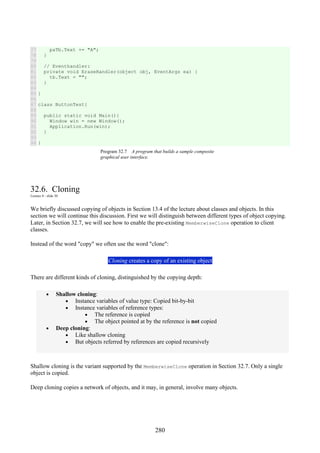 280
77
78
79
80
81
82
83
84
85
86
87
88
89
90
91
92
93
94
paTb.Text += "A";
}
// Eventhandler:
private void EraseHandler(object obj, EventArgs ea) {
tb.Text = "";
}
}
class ButtonTest{
public static void Main(){
Window win = new Window();
Application.Run(win);
}
}
Program 32.7 A program that builds a sample composite
graphical user interface.
32.6. Cloning
Lecture 8 - slide 30
We briefly discussed copying of objects in Section 13.4 of the lecture about classes and objects. In this
section we will continue this discussion. First we will distinguish between different types of object copying.
Later, in Section 32.7, we will see how to enable the pre-existing MemberwiseClone operation to client
classes.
Instead of the word "copy" we often use the word "clone":
Cloning creates a copy of an existing object
There are different kinds of cloning, distinguished by the copying depth:
• Shallow cloning:
• Instance variables of value type: Copied bit-by-bit
• Instance variables of reference types:
• The reference is copied
• The object pointed at by the reference is not copied
• Deep cloning:
• Like shallow cloning
• But objects referred by references are copied recursively
Shallow cloning is the variant supported by the MemberwiseClone operation in Section 32.7. Only a single
object is copied.
Deep cloning copies a network of objects, and it may, in general, involve many objects.
 