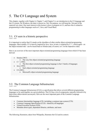 23
5. The C# Language and System
This chapter, together with Chapter 6, Chapter 7, and Chapter 9, is an introduction to the C# language and
the C# system. On Windows, the latter is known as .Net. On purpose, we will keep the .Net part of the
material very short. Our main interest in this lecture is how to program in C#, and how this is related to
programming in other languages such as C, Java, and Visual Basic.
5.1. C# seen in a historic perspective
Lecture 2 - slide 2
It is important to realize that C# stands on the shoulders of other similar object-oriented programming
languages. Most notably, C# is heavily inspired by Java. Java, in turn, is inspired by C++, which again - on
the object-oriented side - can be traced back to Simula (and, of course, to C on the imperative side).
Here is an overview of the most important object-oriented programming languages from which C# has been
derived:
• Simula (1967)
• The very first object-oriented programming language
• C++ (1983)
• The first object-oriented programming language in the C family of languages
• Java (1995)
• Sun's object-oriented programming language
• C# (2001)
• Microsoft's object-oriented programming language
5.2. The Common Language Infrastructure
Lecture 2 - slide 3
The Common Language Infrastructure (CLI) is a specification that allows several different programming
languages to be used together on a given platform. The CLI has a lot of components, typically referred to by
three-letter abbreviations (acronyms). Here are the most important parts of the Common Language
Infrastructure:
• Common Intermediate language (CIL) including a common type system (CTS)
• Common Language Specification (CLS) - shared by all languages
• Virtual Execution System (VES)
• Metadata about types, dependent libraries, attributes, and more
The following illustration, taken from Wikipedia, illustrates the CLI and its context.
 