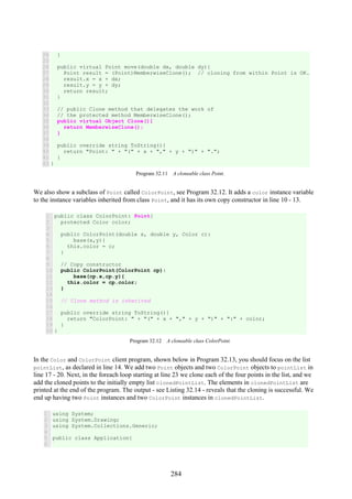 284
24
25
26
27
28
29
30
31
32
33
34
35
36
37
38
39
40
41
42
}
public virtual Point move(double dx, double dy){
Point result = (Point)MemberwiseClone(); // cloning from within Point is OK.
result.x = x + dx;
result.y = y + dy;
return result;
}
// public Clone method that delegates the work of
// the protected method MemberwiseClone();
public virtual Object Clone(){
return MemberwiseClone();
}
public override string ToString(){
return "Point: " + "(" + x + "," + y + ")" + ".";
}
}
Program 32.11 A cloneable class Point.
We also show a subclass of Point called ColorPoint, see Program 32.12. It adds a color instance variable
to the instance variables inherited from class Point, and it has its own copy constructor in line 10 - 13.
1
2
3
4
5
6
7
8
9
10
11
12
13
14
15
16
17
18
19
20
public class ColorPoint: Point{
protected Color color;
public ColorPoint(double x, double y, Color c):
base(x,y){
this.color = c;
}
// Copy constructor
public ColorPoint(ColorPoint cp):
base(cp.x,cp.y){
this.color = cp.color;
}
// Clone method is inherited
public override string ToString(){
return "ColorPoint: " + "(" + x + "," + y + ")" + ":" + color;
}
}
Program 32.12 A cloneable class ColorPoint.
In the Color and ColorPoint client program, shown below in Program 32.13, you should focus on the list
pointList, as declared in line 14. We add two Point objects and two ColorPoint objects to pointList in
line 17 - 20. Next, in the foreach loop starting at line 23 we clone each of the four points in the list, and we
add the cloned points to the initially empty list clonedPointList. The elements in clonedPointList are
printed at the end of the program. The output - see Listing 32.14 - reveals that the cloning is successful. We
end up having two Point instances and two ColorPoint instances in clonedPointList.
1
2
3
4
5
6
using System;
using System.Drawing;
using System.Collections.Generic;
public class Application{
 