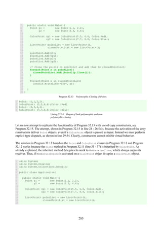 285
7
8
9
10
11
12
13
14
15
16
17
18
19
20
21
22
23
24
25
26
27
28
29
30
31
public static void Main(){
Point p1 = new Point(1.1, 2.2),
p2 = new Point(3.3, 4.4);
ColorPoint cp1 = new ColorPoint(5.5, 6.6, Color.Red),
cp2 = new ColorPoint(7.7, 8.8, Color.Blue);
List<Point> pointList = new List<Point>(),
clonedPointList = new List<Point>();
pointList.Add(p1);
pointList.Add(cp1);
pointList.Add(p2);
pointList.Add(cp2);
// Clone the points in pointList and add them to clonedPointList:
foreach(Point p in pointList){
clonedPointList.Add((Point)(p.Clone()));
}
foreach(Point p in clonedPointList)
Console.WriteLine("{0}", p);
}
}
Program 32.13 Polymorphic Cloning of Points.
1
2
3
4
Point: (1,1,2,2).
ColorPoint: (5,5,6,6):Color [Red]
Point: (3,3,4,4).
ColorPoint: (7,7,8,8):Color [Blue]
Listing 32.14 Output of both polymorphic and non-
polymorphic cloning.
Let us now attempt to replicate the functionality of Program 32.13 with use of copy constructors, see
Program 32.15. The attempt, shown in Program 32.15 in line 24 - 26 fails, because the activation of the copy
constructors deliver Point objects, even if a ColorPoint object is passed as input. Instead we must perform
explicit type dispatch, as shown in line 29-34. Clearly, constructors cannot exhibit virtual behavior.
The solution in Program 32.13 based on the Point and ColorPoint classes in Program 32.11 and Program
32.12 works because the Clone method in Program 32.11 (line 35 - 37) is inherited by ColorPoint. As
already explained, the inherited method delegates its work to MemberwiseClone, which always copies its
receiver. Thus, if MemberwiseClone is activated on a ColorPoint object it copies a ColorPoint object.
1
2
3
4
5
6
7
8
9
10
11
12
13
14
15
16
using System;
using System.Drawing;
using System.Collections.Generic;
public class Application{
public static void Main(){
Point p1 = new Point(1.1, 2.2),
p2 = new Point(3.3, 4.4);
ColorPoint cp1 = new ColorPoint(5.5, 6.6, Color.Red),
cp2 = new ColorPoint(7.7, 8.8, Color.Blue);
List<Point> pointList = new List<Point>(),
clonedPointList = new List<Point>();
 