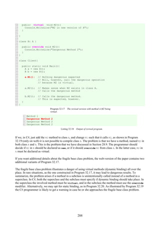 288
18
19
20
21
22
23
24
25
26
27
28
29
30
31
32
33
34
35
36
37
38
39
40
41
42
43
44
45
46
47
public virtual void M2(){
Console.WriteLine("M2 in new version of A");
}
}
class B: A {
public override void M2(){
Console.WriteLine("Dangerous Method 2");
}
}
class Client{
public static void Main(){
A a = new B();
B b = new B();
a.M1(); // Nothing dangerous expected
// Will, however, call the dangerous operation
// because M2 is virtual.
a.M2(); // Makes sense when M2 exists in class A.
// Calls the dangerous method
b.M2(); // Calls the dangerous method.
// This is expected, however.
}
}
Program 32.17 The revised version with method A.M2 being
virtual.
1
2
3
4
Method 1
Dangerous Method 2
Dangerous Method 2
Dangerous Method 2
Listing 32.18 Output of revised program.
If we, in C#, just add the M2 method to class A, and change M1 such that it calls M2, as shown in Program
32.19 (only on web) it is not possible to compile class B. The problem is that we have a method, named M2 in
both class A and B. This is the problem that we have discussed in Section 28.9. The programmer should
decide if M2 in B should be declared as new, or if it should override M2 from class A. In the latter case, M2 in
A must be declared as virtual.
If you want additional details about the fragile base class problem, the web-version of the paper contains two
additional variants of Program 32.17.
The fragile base class problem illustrates a danger of using virtual methods (dynamic binding) all over the
place. In rare situations, as the one constructed in Program 32.17, it may lead to dangerous results. To
summarize, the problem arises if a method in a subclass is unintentionally called instead of a method in a
superclass. In C#, both the superclass and the subclass must specify if dynamic binding should take place. In
the superclass the involved method must be virtual, and in the subclass the method must use the override
modifier. Alternatively, we may opt for static binding, as in Program 32.20. As illustrated by Program 32.19
the C# programmer is likely to get a warning in case he or she approaches the fragile base class problem.
 