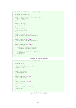292
1
2
3
4
5
6
7
8
9
10
11
12
13
14
15
16
17
18
19
20
21
22
23
24
25
26
27
28
29
30
31
32
33
34
35
public class IntInterval: IntSequence{
private int from, to;
public IntInterval(int from, int to){
this.from = from;
this.to = to;
}
public int From{
get{return from;}
}
public int To{
get{return to;}
}
public override int Min{
get {return Math.Min(from,to);}
}
public override int Max{
get {return Math.Max(from,to);}
}
public override int Sum(){
int res = 0;
int lower = Math.Min(from,to),
upper = Math.Max(from,to);
for (int i = lower; i <= upper; i++)
res += i;
return res;
}
}
Program 32.24 The class IntInterval.
1
2
3
4
5
6
7
8
9
10
11
12
13
14
15
16
17
18
19
20
21
22
23
24
public class IntSingular: IntSequence{
private int it;
public IntSingular(int it){
this.it = it;
}
public int TheInt{
get{return it;}
}
public override int Min{
get {return it;}
}
public override int Max{
get {return it;}
}
public override int Sum(){
return it;
}
}
Program 32.25 The class IntSingular.
 