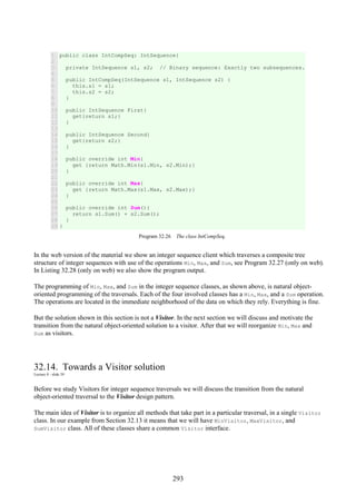 293
1
2
3
4
5
6
7
8
9
10
11
12
13
14
15
16
17
18
19
20
21
22
23
24
25
26
27
28
29
public class IntCompSeq: IntSequence{
private IntSequence s1, s2; // Binary sequence: Exactly two subsequences.
public IntCompSeq(IntSequence s1, IntSequence s2) {
this.s1 = s1;
this.s2 = s2;
}
public IntSequence First{
get{return s1;}
}
public IntSequence Second{
get{return s2;}
}
public override int Min{
get {return Math.Min(s1.Min, s2.Min);}
}
public override int Max{
get {return Math.Max(s1.Max, s2.Max);}
}
public override int Sum(){
return s1.Sum() + s2.Sum();
}
}
Program 32.26 The class IntCompSeq.
In the web version of the material we show an integer sequence client which traverses a composite tree
structure of integer sequences with use of the operations Min, Max, and Sum, see Program 32.27 (only on web).
In Listing 32.28 (only on web) we also show the program output.
The programming of Min, Max, and Sum in the integer sequence classes, as shown above, is natural object-
oriented programming of the traversals. Each of the four involved classes has a Min, Max, and a Sum operation.
The operations are located in the immediate neighborhood of the data on which they rely. Everything is fine.
But the solution shown in this section is not a Visitor. In the next section we will discuss and motivate the
transition from the natural object-oriented solution to a visitor. After that we will reorganize Min, Max and
Sum as visitors.
32.14. Towards a Visitor solution
Lecture 8 - slide 39
Before we study Visitors for integer sequence traversals we will discuss the transition from the natural
object-oriented traversal to the Visitor design pattern.
The main idea of Visitor is to organize all methods that take part in a particular traversal, in a single Visitor
class. In our example from Section 32.13 it means that we will have MinVisitor, MaxVisitor, and
SumVisitor class. All of these classes share a common Visitor interface.
 