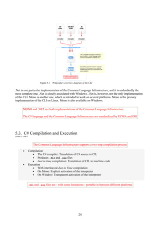 24
Figure 5.1 Wikipedia's overview diagram of the CLI
.Net is one particular implementation of the Common Language Infrastructure, and it is undoubtedly the
most complete one. .Net is closely associated with Windows. .Net is, however, not the only implementation
of the CLI. Mono is another one, which is intended to work on several platforms. Mono is the primary
implementation of the CLI on Linux. Mono is also available on Windows.
MONO and .NET are both implementations of the Common Language Infrastructure
The C# language and the Common Language Infrastructure are standardized by ECMA and ISO
5.3. C# Compilation and Execution
Lecture 2 - slide 5
The Common Language Infrastructure supports a two-step compilation process
• Compilation
• The C# compiler: Translation of C# source to CIL
• Produces .dll and .exe files
• Just in time compilation: Translation of CIL to machine code
• Execution
• With interleaved Just in Time compilation
• On Mono: Explicit activation of the interpreter
• On Window: Transparent activation of the interpreter
.dll and .exe files are - with some limitations - portable in between different platforms
 