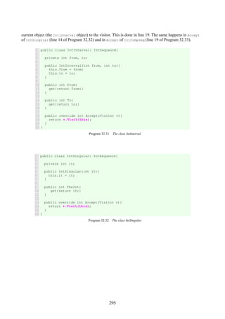 295
current object (the IntInterval object) to the visitor. This is done in line 19. The same happens in Accept
of IntSingular (line 14 of Program 32.32) and in Accept of IntCompSeq (line 19 of Program 32.33).
1
2
3
4
5
6
7
8
9
10
11
12
13
14
15
16
17
18
19
20
21
public class IntInterval: IntSequence{
private int from, to;
public IntInterval(int from, int to){
this.from = from;
this.to = to;
}
public int From{
get{return from;}
}
public int To{
get{return to;}
}
public override int Accept(Visitor v){
return v.Visit(this);
}
}
Program 32.31 The class IntInterval.
1
2
3
4
5
6
7
8
9
10
11
12
13
14
15
16
public class IntSingular: IntSequence{
private int it;
public IntSingular(int it){
this.it = it;
}
public int TheInt{
get{return it;}
}
public override int Accept(Visitor v){
return v.Visit(this);
}
}
Program 32.32 The class IntSingular.
 