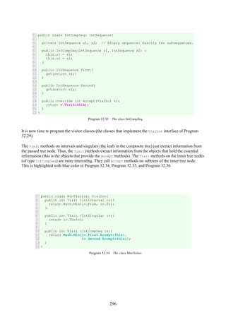296
1
2
3
4
5
6
7
8
9
10
11
12
13
14
15
16
17
18
19
20
21
public class IntCompSeq: IntSequence{
private IntSequence s1, s2; // Binary sequence: Exactly two subsequences.
public IntCompSeq(IntSequence s1, IntSequence s2) {
this.s1 = s1;
this.s2 = s2;
}
public IntSequence First{
get{return s1;}
}
public IntSequence Second{
get{return s2;}
}
public override int Accept(Visitor v){
return v.Visit(this);
}
}
Program 32.33 The class IntCompSeq.
It is now time to program the visitor classes (the classes that implement the Visitor interface of Program
32.29).
The Visit methods on intervals and singulars (the leafs in the composite tree) just extract information from
the passed tree node. Thus, the Visit methods extract information from the objects that hold the essential
information (this is the objects that provide the Accept methods). The Visit methods on the inner tree nodes
(of type IntCompSeq) are more interesting. They call Accept methods on subtrees of the inner tree node.
This is highlighted with blue color in Program 32.34, Program 32.35, and Program 32.36.
1
2
3
4
5
6
7
8
9
10
11
12
13
14
public class MinVisitor: Visitor{
public int Visit (IntInterval iv){
return Math.Min(iv.From, iv.To);
}
public int Visit (IntSingular iv){
return iv.TheInt;
}
public int Visit (IntCompSeq iv){
return Math.Min(iv.First.Accept(this),
iv.Second.Accept(this));
}
}
Program 32.34 The class MinVisitor.
 