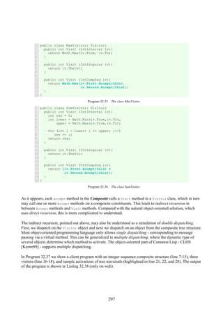 297
1
2
3
4
5
6
7
8
9
10
11
12
13
14
public class MaxVisitor: Visitor{
public int Visit (IntInterval iv){
return Math.Max(iv.From, iv.To);
}
public int Visit (IntSingular iv){
return iv.TheInt;
}
public int Visit (IntCompSeq iv){
return Math.Max(iv.First.Accept(this),
iv.Second.Accept(this));
}
}
Program 32.35 The class MaxVisitor.
1
2
3
4
5
6
7
8
9
10
11
12
13
14
15
16
17
18
19
20
public class SumVisitor: Visitor{
public int Visit (IntInterval iv){
int res = 0;
int lower = Math.Min(iv.From,iv.To),
upper = Math.Max(iv.From,iv.To);
for (int i = lower; i <= upper; i++)
res += i;
return res;
}
public int Visit (IntSingular iv){
return iv.TheInt;
}
public int Visit (IntCompSeq iv){
return (iv.First.Accept(this) +
iv.Second.Accept(this));
}
}
Program 32.36 The class SumVisitor.
As it appears, each Accept method in the Composite calls a Visit method in a Visitor class, which in turn
may call one or more Accept methods on a composite constituents. This leads to indirect recursion in
between Accept methods and Visit methods. Compared with the natural object-oriented solution, which
uses direct recursion, this is more complicated to understand.
The indirect recursion, pointed out above, may also be understood as a simulation of double dispatching.
First, we dispatch on the Visitor object and next we dispatch on an object from the composite tree structure.
Most object-oriented programming language only allows single dispatching - corresponding to message
passing via a virtual method. This can be generalized to multiple dispatching, where the dynamic type of
several objects determine which method to activate. The object-oriented part of Common Lisp - CLOS
[Keene89] - supports multiple dispatching.
In Program 32.37 we show a client program with an integer sequence composite structure (line 7-15), three
visitors (line 16-18), and sample activations of tree traversals (highlighted in line 21, 22, and 28). The output
of the program is shown in Listing 32.38 (only on web).
 