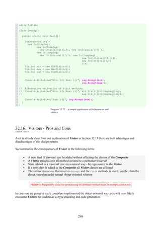 298
1
2
3
4
5
6
7
8
9
10
11
12
13
14
15
16
17
18
19
20
21
22
23
24
25
26
27
28
29
30
using System;
class SeqApp {
public static void Main(){
IntSequence isq =
new IntCompSeq(
new IntCompSeq(
new IntInterval(3,5), new IntSingular(-7) ),
new IntCompSeq(
new IntInterval(12,7), new IntCompSeq(
new IntInterval(18,-18),
new IntInterval(3,5)
)));
Visitor min = new MinVisitor();
Visitor max = new MaxVisitor();
Visitor sum = new SumVisitor();
Console.WriteLine("Min: {0} Max: {1}", isq.Accept(min),
isq.Accept(max));
// Alternative activation of Visit methods:
// Console.WriteLine("Min: {0} Max: {1}", min.Visit((IntCompSeq)isq),
// max.Visit((IntCompSeq)isq));
Console.WriteLine("Sum: {0}", isq.Accept(sum));
}
}
Program 32.37 A sample application of IntSequences and
visitors.
32.16. Visitors - Pros and Cons
Lecture 8 - slide 41
As it is already clear from our explanation of Visitor in Section 32.15 there are both advantages and
disadvantages of this design pattern.
We summarize the consequences of Visitor in the following items:
• A new kind of traversal can be added without affecting the classes of the Composite
• A Visitor encapsulates all methods related to a particular traversal
• State related to a traversal can - in a natural way - be represented in the Visitor
• If a new class is added to the Composite all Visitor classes are affected
• The indirect recursion that involves Accept and the Visit methods is more complex than the
direct recursion in the natural object-oriented solution
Visitor is frequently used for processing of abstract syntax trees in compilation tools
In case you are going to study compilers implemented the object-oriented way, you will most likely
encounter Visitors for such tasks as type checking and code generation.
 