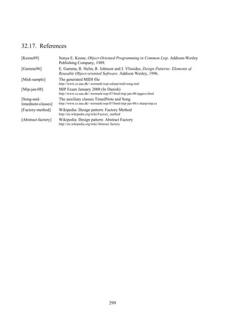 299
32.17. References
[Keene89] Sonya E. Keene, Object-Oriented Programming in Common Lisp. Addison-Wesley
Publishing Company, 1989.
[Gamma96] E. Gamma, R. Helm, R. Johnson and J. Vlissides, Design Patterns: Elements of
Reusable Object-oriented Software. Addison Wesley, 1996.
[Midi-sample] The generated MIDI file
http://www.cs.aau.dk/~normark/oop-csharp/midi/song.mid
[Mip-jan-08] MIP Exam January 2008 (In Danish)
http://www.cs.aau.dk/~normark/oop-07/html/mip-jan-08/opgave.html
[Song-and-
timednote-classes]
The auxiliary classes TimedNote and Song
http://www.cs.aau.dk/~normark/oop-07/html/mip-jan-08/c-sharp/mip.cs
[Factory-method] Wikipedia: Design pattern: Factory Method
http://en.wikipedia.org/wiki/Factory_method
[Abstract-factory] Wikipedia: Design pattern: Abstract Factory
http://en.wikipedia.org/wiki/Abstract factory
 