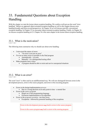 301
33. Fundamental Questions about Exception
Handling
With this chapter we start the lecture about exception handling. We could as well just use the word "error
handling". Before we approach object-oriented exception handling we will in this chapter discuss error
handling broadly and from several perspectives. In Chapter 34 we will discuss non-OO, conventional
exception handling. In Chapter 35 we encounter object-oriented exception handling. Finally, in Chapter 36
we discuss exception handling in C#. Chapter 36 is the main chapter in the lecture about exception handling.
33.1. What is the motivation?
Lecture 9 - slide 2
The following items summarize why we should care about error handling:
• Understand the nature of errors
• "An error is not just an error"
• Prevent as many errors as possible in the final program
• Automatically - via tools
• Manually - in a distinguished testing effort
• Make programs more robust
• A program should be able to resist and survive unexpected situations
33.2. What is an error?
Lecture 9 - slide 3
The word "error" is often used in an undifferentiated way. We will now distinguish between errors in the
development process, errors in the source program, and errors in the executing program.
• Errors in the design/implementation process
• Due to a wrong decision at an early point in time - a mental flaw
• Errors in the source program
• Illegal use of the programming language
• Erroneous implementation of an algorithm
• Errors in the program execution - run time errors
• Exceptions - followed by potential handling of the exceptions
Errors in the development process may lead to errors in the source program.
Errors in the source program may lead to errors in the running program
 