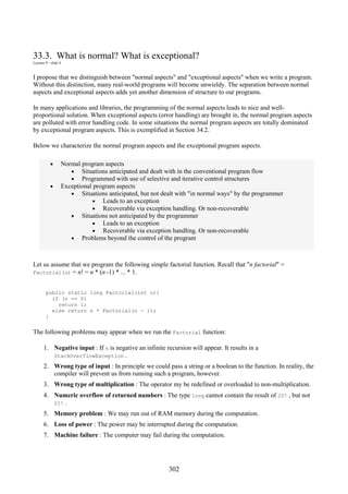 302
33.3. What is normal? What is exceptional?
Lecture 9 - slide 4
I propose that we distinguish between "normal aspects" and "exceptional aspects" when we write a program.
Without this distinction, many real-world programs will become unwieldy. The separation between normal
aspects and exceptional aspects adds yet another dimension of structure to our programs.
In many applications and libraries, the programming of the normal aspects leads to nice and well-
proportional solution. When exceptional aspects (error handling) are brought in, the normal program aspects
are polluted with error handling code. In some situations the normal program aspects are totally dominated
by exceptional program aspects. This is exemplified in Section 34.2.
Below we characterize the normal program aspects and the exceptional program aspects.
• Normal program aspects
• Situations anticipated and dealt with in the conventional program flow
• Programmed with use of selective and iterative control structures
• Exceptional program aspects
• Situations anticipated, but not dealt with "in normal ways" by the programmer
• Leads to an exception
• Recoverable via exception handling. Or non-recoverable
• Situations not anticipated by the programmer
• Leads to an exception
• Recoverable via exception handling. Or non-recoverable
• Problems beyond the control of the program
Let us assume that we program the following simple factorial function. Recall that "n factorial" =
Factorial(n) = n! = n * (n -1) * ... * 1.
public static long Factorial(int n){
if (n == 0)
return 1;
else return n * Factorial(n - 1);
}
The following problems may appear when we run the Factorial function:
1. Negative input : If n is negative an infinite recursion will appear. It results in a
StackOverflowException .
2. Wrong type of input : In principle we could pass a string or a boolean to the function. In reality, the
compiler will prevent us from running such a program, however.
3. Wrong type of multiplication : The operator my be redefined or overloaded to non-multiplication.
4. Numeric overflow of returned numbers : The type long cannot contain the result of 20! , but not
21! .
5. Memory problem : We may run out of RAM memory during the computation.
6. Loss of power : The power may be interrupted during the computation.
7. Machine failure : The computer may fail during the computation.
 