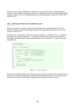 308
Use of error return values and global error variables is not a good solution to the error handling problem.
Therefore, most contemporary languages come with more sophisticated facilities for raising, propagating and
handling exceptions. The C# error handling facilities are covered specifically in Section 36.2, Section 36.3,
and Section 36.7.
34.2. Mixing normal and exceptional cases
Lecture 9 - slide 11
Before we enter the area of object-oriented exception handling, and exception handling in C#, we will
illustrate the danger of mixing "normal program aspects" and "exceptional program aspects". See also the
discussion in Section 33.3.
In Program 34.1 a small program, which copies a file into another file, is organized in the Main method in a
C# program. The string array passed to Main is supposed to hold the names of the source and target files.
Most readers will probably agree that the program fragment shown in Program 34.1 is relatively clear and
straightforward.
1
2
3
4
5
6
7
8
9
10
11
12
13
14
15
16
17
18
19
20
using System;
using System.IO;
public class CopyApp {
public static void Main(string[] args) {
FileInfo inFile = new FileInfo(args[0]),
outFile = new FileInfo(args[1]);
FileStream inStr = inFile.OpenRead(),
outStr = outFile.OpenWrite();
int c;
do{
c = inStr.ReadByte();
if(c != -1) outStr.WriteByte((byte)c);
} while (c != -1);
inStr.Close();
outStr.Close();
}
}
Program 34.1 A file copy program.
We will now care about possible issues that can go wrong in our file copy program. The result can be seen in
Program 34.2, where all red aspects are oriented towards error handling. Some of the error handling issues
are quite realistic. Others may be slightly exaggerated with the purpose of making our points.
 