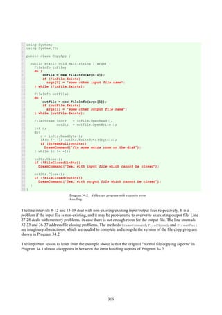 309
1
2
3
4
5
6
7
8
9
10
11
12
13
14
15
16
17
18
19
20
21
22
23
24
25
26
27
28
29
30
31
32
33
34
35
36
37
38
39
using System;
using System.IO;
public class CopyApp {
public static void Main(string[] args) {
FileInfo inFile;
do {
inFile = new FileInfo(args[0]);
if (!inFile.Exists)
args[0] = "some other input file name";
} while (!inFile.Exists);
FileInfo outFile;
do {
outFile = new FileInfo(args[1]);
if (outFile.Exists)
args[1] = "some other output file name";
} while (outFile.Exists);
FileStream inStr = inFile.OpenRead(),
outStr = outFile.OpenWrite();
int c;
do{
c = inStr.ReadByte();
if(c != -1) outStr.WriteByte((byte)c);
if (StreamFull(outStr))
DreamCommand("Fix some extra room on the disk");
} while (c != -1);
inStr.Close();
if (!FileClosed(inStr))
DreamCommand("Deal with input file which cannot be closed");
outStr.Close();
if (!FileClosed(outStr))
DreamCommand("Deal with output file which cannot be closed");
}
}
Program 34.2 A file copy program with excessive error
handling.
The line intervals 8-12 and 15-19 deal with non-existing/existing input/output files respectively. It is a
problem if the input file is non-existing, and it may be problematic to overwrite an existing output file. Line
27-28 deals with memory problems, in case there is not enough room for the output file. The line intervals
32-33 and 36-37 address file closing problems. The methods DreamCommand, FileClosed, and StreamFull
are imaginary abstractions, which are needed to complete and compile the version of the file copy program
shown in Program 34.2.
The important lesson to learn from the example above is that the original "normal file copying aspects" in
Program 34.1 almost disappears in between the error handling aspects of Program 34.2.
 