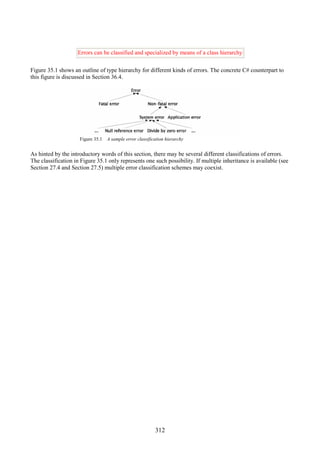 312
Errors can be classified and specialized by means of a class hierarchy
Figure 35.1 shows an outline of type hierarchy for different kinds of errors. The concrete C# counterpart to
this figure is discussed in Section 36.4.
Figure 35.1 A sample error classification hierarchy
As hinted by the introductory words of this section, there may be several different classifications of errors.
The classification in Figure 35.1 only represents one such possibility. If multiple inheritance is available (see
Section 27.4 and Section 27.5) multiple error classification schemes may coexist.
 