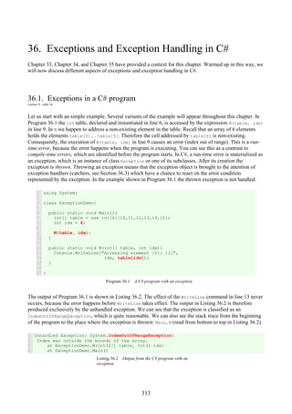 313
36. Exceptions and Exception Handling in C#
Chapter 33, Chapter 34, and Chapter 35 have provided a context for this chapter. Warmed up in this way, we
will now discuss different aspects of exceptions and exception handling in C#.
36.1. Exceptions in a C# program
Lecture 9 - slide 16
Let us start with an simple example. Several variants of the example will appear throughout this chapter. In
Program 36.1 the int table, declared and instantiated in line 6, is accessed by the expression M(table, idx)
in line 9. In M we happen to address a non-existing element in the table. Recall that an array of 6 elements
holds the elements table[0].. . table[5]. Therefore the cell addressed by table[6] is non-existing.
Consequently, the execution of M(table, idx) in line 9 causes an error (index out of range). This is a run-
time error, because the error happens when the program is executing. You can see this as a contrast to
compile-time errors, which are identified before the program starts. In C#, a run-time error is materialized as
an exception, which is an instance of class Exception or one of its subclasses. After its creation the
exception is thrown. Throwing an exception means that the exception object is brought to the attention of
exception handlers (catchers, see Section 36.3) which have a chance to react on the error condition
represented by the exception. In the example shown in Program 36.1 the thrown exception is not handled.
1
2
3
4
5
6
7
8
9
10
11
12
13
14
15
16
17
using System;
class ExceptionDemo{
public static void Main(){
int[] table = new int[6]{10,11,12,13,14,15};
int idx = 6;
M(table, idx);
}
public static void M(int[] table, int idx){
Console.WriteLine("Accessing element {0}: {1}",
idx, table[idx]);
}
}
Program 36.1 A C# program with an exception.
The output of Program 36.1 is shown in Listing 36.2. The effect of the WriteLine command in line 13 never
occurs, because the error happens before WriteLine takes effect. The output in Listing 36.2 is therefore
produced exclusively by the unhandled exception. We can see that the exception is classified as an
IndexOutOfRangeException, which is quite reasonable. We can also see the stack trace from the beginning
of the program to the place where the exception is thrown: Main, M (read from bottom to top in Listing 36.2).
1
2
3
4
Unhandled Exception: System.IndexOutOfRangeException:
Index was outside the bounds of the array.
at ExceptionDemo.M(Int32[] table, Int32 idx)
at ExceptionDemo.Main()
Listing 36.2 Output from the C# program with an
exception.
 