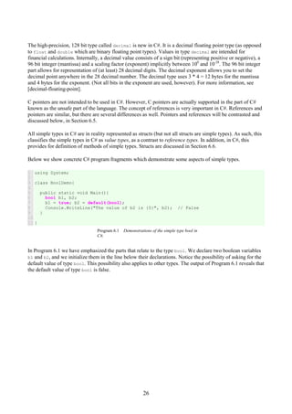26
The high-precision, 128 bit type called decimal is new in C#. It is a decimal floating point type (as opposed
to float and double which are binary floating point types). Values in type decimal are intended for
financial calculations. Internally, a decimal value consists of a sign bit (representing positive or negative), a
96 bit integer (mantissa) and a scaling factor (exponent) implicitly between 100
and 10-28
. The 96 bit integer
part allows for representation of (at least) 28 decimal digits. The decimal exponent allows you to set the
decimal point anywhere in the 28 decimal number. The decimal type uses 3 * 4 = 12 bytes for the mantissa
and 4 bytes for the exponent. (Not all bits in the exponent are used, however). For more information, see
[decimal-floating-point].
C pointers are not intended to be used in C#. However, C pointers are actually supported in the part of C#
known as the unsafe part of the language. The concept of references is very important in C#. References and
pointers are similar, but there are several differences as well. Pointers and references will be contrasted and
discussed below, in Section 6.5.
All simple types in C# are in reality represented as structs (but not all structs are simple types). As such, this
classifies the simple types in C# as value types, as a contrast to reference types. In addition, in C#, this
provides for definition of methods of simple types. Structs are discussed in Section 6.6.
Below we show concrete C# program fragments which demonstrate some aspects of simple types.
1
2
3
4
5
6
7
8
9
10
11
using System;
class BoolDemo{
public static void Main(){
bool b1, b2;
b1 = true; b2 = default(bool);
Console.WriteLine("The value of b2 is {0}", b2); // False
}
}
Program 6.1 Demonstrations of the simple type bool in
C#.
In Program 6.1 we have emphasized the parts that relate to the type bool. We declare two boolean variables
b1 and b2, and we initialize them in the line below their declarations. Notice the possibility of asking for the
default value of type bool. This possibility also applies to other types. The output of Program 6.1 reveals that
the default value of type bool is false.
 