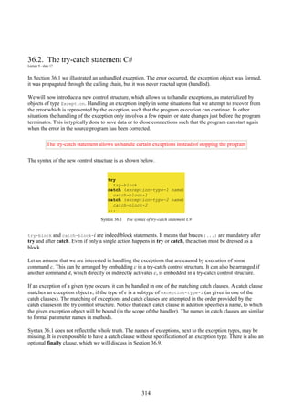 314
36.2. The try-catch statement C#
Lecture 9 - slide 17
In Section 36.1 we illustrated an unhandled exception. The error occurred, the exception object was formed,
it was propagated through the calling chain, but it was never reacted upon (handled).
We will now introduce a new control structure, which allows us to handle exceptions, as materialized by
objects of type Exception. Handling an exception imply in some situations that we attempt to recover from
the error which is represented by the exception, such that the program execution can continue. In other
situations the handling of the exception only involves a few repairs or state changes just before the program
terminates. This is typically done to save data or to close connections such that the program can start again
when the error in the source program has been corrected.
The try-catch statement allows us handle certain exceptions instead of stopping the program
The syntax of the new control structure is as shown below.
try
try-block
catch (exception-type-1 name)
catch-block-1
catch (exception-type-2 name)
catch-block-2
...
Syntax 36.1 The syntax of try-catch statement C#
try-block and catch-block-i are indeed block statements. It means that braces {...} are mandatory after
try and after catch. Even if only a single action happens in try or catch, the action must be dressed as a
block.
Let us assume that we are interested in handling the exceptions that are caused by execution of some
command c. This can be arranged by embedding c in a try-catch control structure. It can also be arranged if
another command d, which directly or indirectly activates c, is embedded in a try-catch control structure.
If an exception of a given type occurs, it can be handled in one of the matching catch clauses. A catch clause
matches an exception object e, if the type of e is a subtype of exception-type-i (as given in one of the
catch clauses). The matching of exceptions and catch clauses are attempted in the order provided by the
catch clauses in the try control structure. Notice that each catch clause in addition specifies a name, to which
the given exception object will be bound (in the scope of the handler). The names in catch clauses are similar
to formal parameter names in methods.
Syntax 36.1 does not reflect the whole truth. The names of exceptions, next to the exception types, may be
missing. It is even possible to have a catch clause without specification of an exception type. There is also an
optional finally clause, which we will discuss in Section 36.9.
 