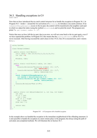 315
36.3. Handling exceptions in C#
Lecture 9 - slide 18
Now that we have introduced the try-catch control structure let us handle the exception in Program 36.1. In
Program 36.3 - inside M - around the two activations of WriteLine, we introduce a try-catch construct. If an
IndexOutOfRangeException occurs in the try part, the control will be transferred to the neighbor catch part
in which we adjust the index (using the method AdjustIndex), and we print the result. The program now
prints "We get element number 5: 15".
Notice that once we have left the try part, due to an error, we will not come back to the try part again, even if
we have repaired the problem. In Program 36.3 this means that the Console.WriteLine call in 16-17 is
never executed. After having executed the catch clause in line 19-23, line 24 is executed next, and M returns
to Main.
1
2
3
4
5
6
7
8
9
10
11
12
13
14
15
16
17
18
19
20
21
22
23
24
25
26
27
28
29
30
31
32
33
34
35
36
37
38
39
using System;
class ExceptionDemo{
public static void Main(){
int[] table = new int[6]{10,11,12,13,14,15};
int idx = 6;
M(table, idx);
}
public static void M(int[] table, int idx){
try{
Console.WriteLine("Accessing element {0}: {1}",
idx, table[idx]);
Console.WriteLine("Accessing element {0}: {1}",
idx-1, table[idx-1]);
}
catch (IndexOutOfRangeException e){
int newIdx = AdjustIndex(idx,0,5);
Console.WriteLine("We get element number {0}: {1}",
newIdx, table[newIdx]);
}
Console.WriteLine("End of M");
}
public static int AdjustIndex(int i, int low, int high){
int res;
if (i < low)
res = low;
else if (i > high)
res = high;
else res = i;
return res;
}
}
Program 36.3 A C# program with a handled exception.
In the example above we handled the exception in the immediate neighborhood of the offending statement. It
is also possible to handle the exception at a more remote place in the program, but always along the path of
activated, non-completed methods. We will illustrate this in Section 36.7.
 