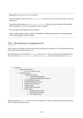 316
Exercise 9.1. Exceptions in Convert.ToDouble
The static methods in the static class System.Convert are able to convert values of one type to values of
another type.
Consult the documentation of System.Convert.ToDouble. There are several overloads of this method.
Which exceptions can occur by converting a string to a double?
Write a program which triggers these exceptions.
Finally, supply handlers of the exceptions. The handlers should report the problem on standard output,
rethrow the exception, and then continue.
36.4. The hierarchy of exceptions in C#
Lecture 9 - slide 19
In this section we will take a concrete look at the classification of exceptions in C#. Our general discussion
of this topic can be found in Section 35.2.
The following shows an excerpt the Exception class tree in C#. The tree is shown by textual indentation.
Thus, the classes ApplicationException and SystemException are sons (and subclasses) of Exception.
• Exception
• ApplicationException
• Your own exception types
• SystemException
• ArgumentException
• ArgumentNullException
• ArgumentOutOfRangeException
• DivideByZeroException
• IndexOutOfRangeException
• NullReferenceException
• RankException
• StackOverflowException
• IOException
• EndOfStreamException
• FileNotFoundException
• FileLoadException
Notice first that the Exception class tree is not the whole story. There are many more exception classes in
the C# libraries than shown above.
 