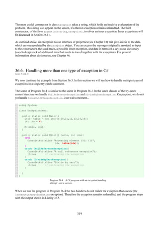 319
The most useful constructor in class Exception takes a string, which holds an intuitive explanation of the
problem. This string will appear on the screen, if a thrown exception remains unhandled. The third
constructor, of the form Exception(string,Exception), involves an inner exception. Inner exceptions will
be discussed in Section 36.11.
As outlined above, an exception has an interface of properties (see Chapter 18) that give access to the data,
which are encapsulated by the Exception object. You can access the message (originally provided as input
to the constructor), the stack trace, a possible inner exception, and data in terms of a key-value dictionary
(used to keep track of additional data that needs to travel together with the exception). For general
information about dictionaries, see Chapter 46.
36.6. Handling more than one type of exception in C#
Lecture 9 - slide 21
We now continue the example from Section 36.3. In this section we will see how to handle multiple types of
exceptions in a single try-catch statement.
The scene of Program 36.4 is similar to the scene in Program 36.3. In the catch clauses of the try-catch
control structure we handle NullReferenceException and DivideByZeroException. On purpose, we do not
yet handle IndexOutOfRangeException. Just wait a moment...
1
2
3
4
5
6
7
8
9
10
11
12
13
14
15
16
17
18
19
20
21
22
23
24
25
26
27
using System;
class ExceptionDemo{
public static void Main(){
int[] table = new int[6]{10,11,12,13,14,15};
int idx = 6;
M(table, idx);
}
public static void M(int[] table, int idx){
try{
Console.WriteLine("Accessing element {0}: {1}",
idx, table[idx]);
}
catch (NullReferenceException){
Console.WriteLine("A null reference exception");
throw; // rethrowing the exception
}
catch (DivideByZeroException){
Console.WriteLine("Divide by zero");
throw; // rethrowing the exception
}
}
}
Program 36.4 A C# program with an exception handling
attempt - not a success.
When we run the program in Program 36.4 the two handlers do not match the exception that occurs (the
IndexOutOfRangeException exception). Therefore the exception remains unhandled, and the program stops
with the output shown in Listing 36.5.
 