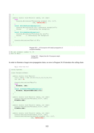 322
18
19
20
21
22
23
24
25
26
27
28
29
30
31
32
33
34
35
36
37
}
public static void M(int[] table, int idx){
try{
Console.WriteLine("Accessing element {0}: {1}",
idx, table[idx]);
}
catch (NullReferenceException){
Console.WriteLine("A null reference exception");
throw; // rethrowing the exception
}
catch (DivideByZeroException){
Console.WriteLine("Dividing by zero");
throw; // rethrowing the exception
}
Console.WriteLine("End of M");
}
}
Program 36.8 A C# program with simple propagation of
exception handling.
1
2
We get element number 5: 15
End of Main
Listing 36.9 Output from the C# program simple
propagation.
In order to illustrate a longer error propagation chain, we now in Program 36.10 introduce the calling chain
Main → M → N → P
1
2
3
4
5
6
7
8
9
10
11
12
13
14
15
16
17
18
19
20
21
22
23
24
25
26
27
28
29
30
31
using System;
class ExceptionDemo{
public static void Main(){
int[] table = new int[6]{10,11,12,13,14,15};
int idx = 6;
Console.WriteLine("Main");
try{
M(table, idx);
}
catch (IndexOutOfRangeException){
M(table, AdjustIndex(idx,0,5));
}
}
public static void M(int[] table, int idx){
Console.WriteLine("M(table,{0})", idx);
N(table,idx);
}
public static void N(int[] table, int idx){
Console.WriteLine("N(table,{0})", idx);
P(table,idx);
}
public static void P(int[] table, int idx){
Console.WriteLine("P(table,{0})", idx);
Console.WriteLine("Accessing element {0}: {1}",
idx, table[idx]);
 