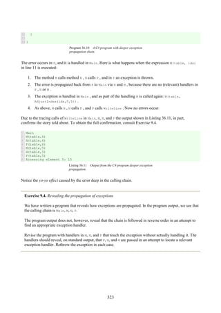 323
32
33
34
}
}
Program 36.10 A C# program with deeper exception
propagation chain.
The error occurs in P, and it is handled in Main. Here is what happens when the expression M(table, idx)
in line 11 is executed:
1. The method M calls method N , N calls P , and in P an exception is thrown.
2. The error is propagated back from P to Main via N and M , because there are no (relevant) handlers in
P , N or M .
3. The exception is handled in Main , and as part of the handling M is called again: M(table,
AdjustIndex(idx,0,5)) .
4. As above, M calls N , N calls P , and P calls WriteLine . Now no errors occur.
Due to the tracing calls of WriteLine in Main, M, N, and P the output shown in Listing 36.11, in part,
confirms the story told about. To obtain the full confirmation, consult Exercise 9.4.
1
2
3
4
5
6
7
8
Main
M(table,6)
N(table,6)
P(table,6)
M(table,5)
N(table,5)
P(table,5)
Accessing element 5: 15
Listing 36.11 Output from the C# program deeper exception
propagation.
Notice the yo-yo effect caused by the error deep in the calling chain.
Exercise 9.4. Revealing the propagation of exceptions
We have written a program that reveals how exceptions are propagated. In the program output, we see that
the calling chain is Main, M, N, P.
The program output does not, however, reveal that the chain is followed in reverse order in an attempt to
find an appropriate exception handler.
Revise the program with handlers in M, N, and P that touch the exception without actually handling it. The
handlers should reveal, on standard output, that P, N, and M are passed in an attempt to locate a relevant
exception handler. Rethrow the exception in each case.
 