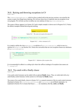 324
36.8. Raising and throwing exceptions in C#
Lecture 9 - slide 23
The IndexOutOfRangeException, which we have worked with in the previous sections, was raised by the
system, as part of an illegal array indexing. We will now show how to explicitly raise an exception in our
own program. We will also see how to define our own subclass of class ApplicationException.
The syntax of throw appears in in Syntax 36.2 and a simple example is shown next in Program 36.12. Notice
the athletic metaphor behind throwing and catching.
throw exception-object
Syntax 36.2 The syntax of exception throwing in C#
1
2
3
...
throw new MyException("Description of problem");
...
Program 36.12 A throw statement in C#.
It is simple to define the class MyException as subclass of ApplicationException, which in turn is a
subclass of Exception, see Section 36.4. Notice the convention that our own exception classes are subclasses
of ApplicationException.
1
2
3
4
5
class MyException: ApplicationException{
public MyException(String problem):
base(problem){
}
}
Program 36.13 Definition of the exception class.
It is recommended to adhere to a coding style where the suffixes (endings) of exception class names are
"...Exception".
36.9. Try-catch with a finally clause
Lecture 9 - slide 24
A try-catch control structure can be ended with an optional finally clause. Thus, we really deal with a try-
catch-finally control structure. In this section we will study the finally clause.
The syntax of try-catch-finally, shown in Syntax 36.3, is a natural extension of the try-catch control structure
illustrated in Syntax 36.1. try-block, catch-block, and finally-block are all block statements. As
explained in Section 36.2 is means that braces {...} are mandatory after try, catch, and finally.
 